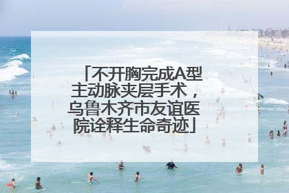 不开胸完成A型主动脉夹层手术，乌鲁木齐市友谊医院诠释生命奇迹