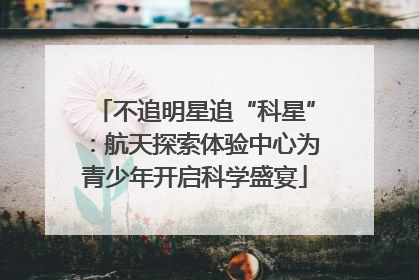不追明星追“科星”：航天探索体验中心为青少年开启科学盛宴