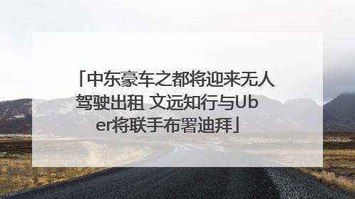 中东豪车之都将迎来无人驾驶出租 文远知行与Uber将联手布署迪拜