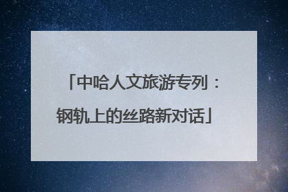 中哈人文旅游专列：钢轨上的丝路新对话