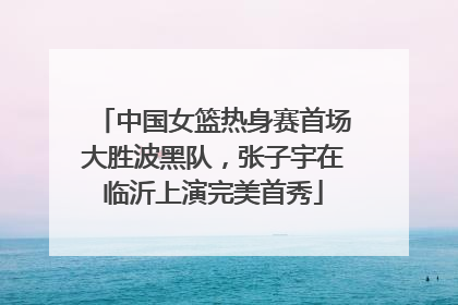 中国女篮热身赛首场大胜波黑队，张子宇在临沂上演完美首秀