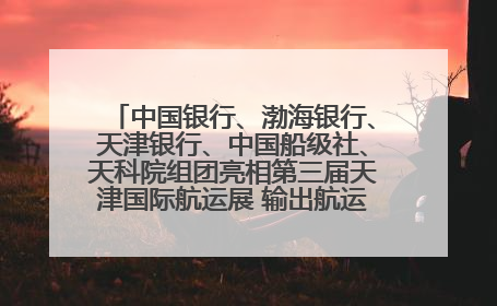 中国银行、渤海银行、天津银行、中国船级社、天科院组团亮相第三届天津国际航运展 输出航运服务“中国方案”