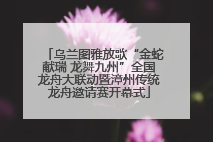 乌兰图雅放歌“金蛇献瑞 龙舞九州”全国龙舟大联动暨漳州传统龙舟邀请赛开幕式