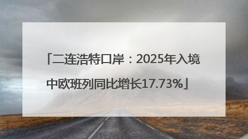 二连浩特口岸：2025年入境中欧班列同比增长17.73%
