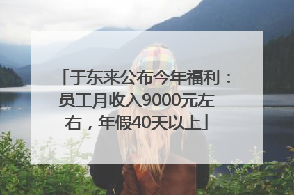 于东来公布今年福利：员工月收入9000元左右，年假40天以上