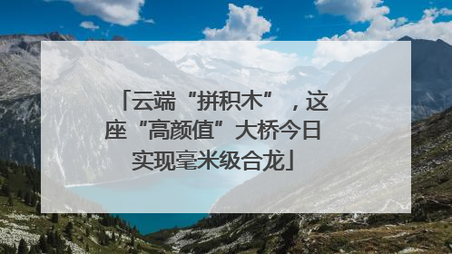 云端“拼积木”，这座“高颜值”大桥今日实现毫米级合龙