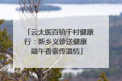 云太医百镇千村健康行：新乡义诊送健康 端午香囊传温情