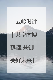 云岭时评｜共享南博机遇 共创美好未来