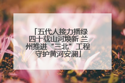 五代人接力播绿 四十载山河焕新 兰州推进“三北”工程守护黄河安澜
