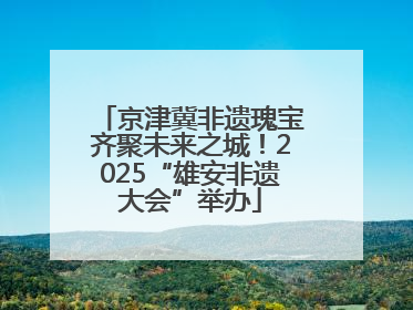 京津冀非遗瑰宝齐聚未来之城！2025“雄安非遗大会”举办