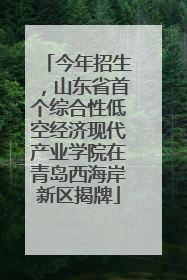 今年招生，山东省首个综合性低空经济现代产业学院在青岛西海岸新区揭牌
