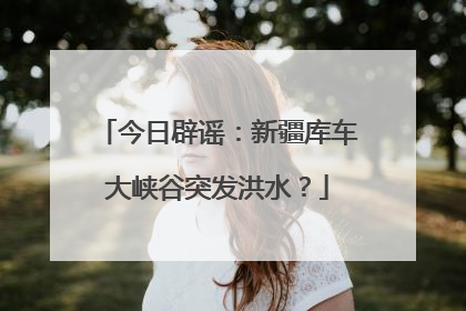 今日辟谣：新疆库车大峡谷突发洪水？
