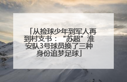 从捡球少年到军人再到村支书：“苏超”淮安队3号球员换了三种身份追梦足球