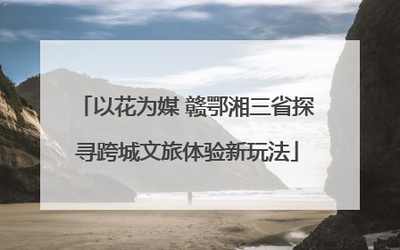 以花为媒 赣鄂湘三省探寻跨城文旅体验新玩法