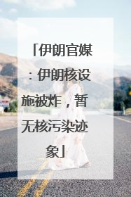伊朗官媒：伊朗核设施被炸，暂无核污染迹象