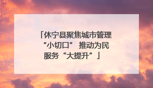 休宁县聚焦城市管理“小切口” 推动为民服务“大提升”
