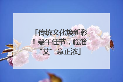 传统文化焕新彩！端午佳节，临淄 “艾”意正浓