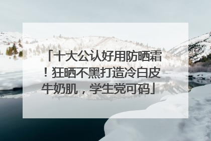 十大公认好用防晒霜！狂晒不黑打造冷白皮牛奶肌，学生党可码