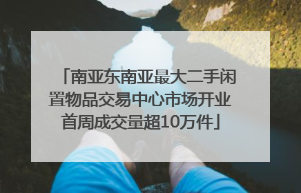 南亚东南亚最大二手闲置物品交易中心市场开业首周成交量超10万件