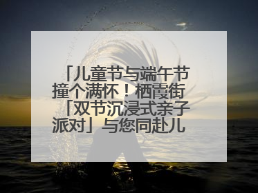 儿童节与端午节撞个满怀！栖霞街「双节沉浸式亲子派对」与您同赴儿时之约