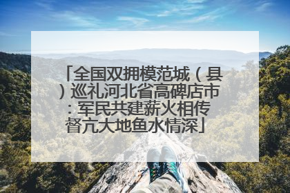 全国双拥模范城（县）巡礼河北省高碑店市：军民共建薪火相传 督亢大地鱼水情深