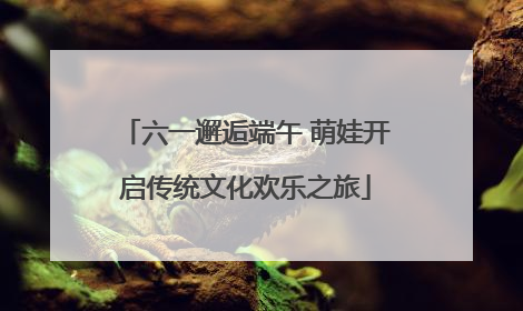 六一邂逅端午 萌娃开启传统文化欢乐之旅