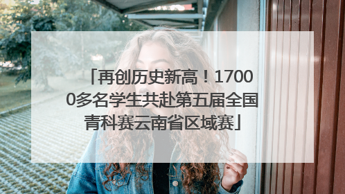 再创历史新高！17000多名学生共赴第五届全国青科赛云南省区域赛