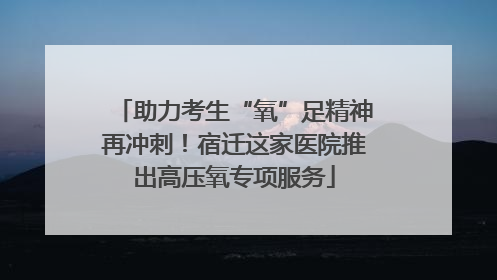 助力考生“氧”足精神再冲刺！宿迁这家医院推出高压氧专项服务