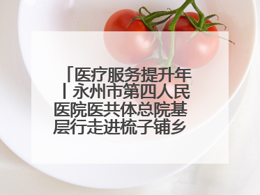 医疗服务提升年丨永州市第四人民医院医共体总院基层行走进梳子铺乡金花村