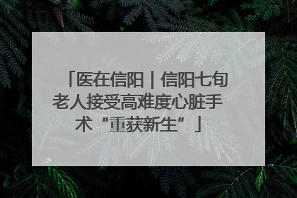 医在信阳｜信阳七旬老人接受高难度心脏手术“重获新生”
