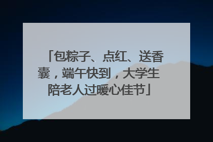 包粽子、点红、送香囊，端午快到，大学生陪老人过暖心佳节