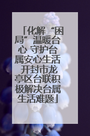 化解“困局”温暖台心 守护台属安心生活 开封市龙亭区台联积极解决台属生活难题