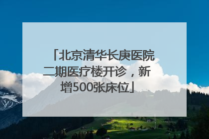 北京清华长庚医院二期医疗楼开诊，新增500张床位