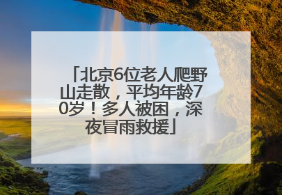 北京6位老人爬野山走散，平均年龄70岁！多人被困，深夜冒雨救援