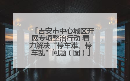 吉安市中心城区开展专项整治行动 着力解决“停车难、停车乱”问题（图）