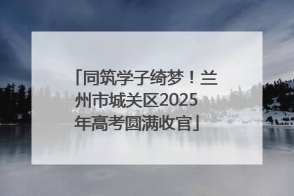 同筑学子绮梦！兰州市城关区2025年高考圆满收官
