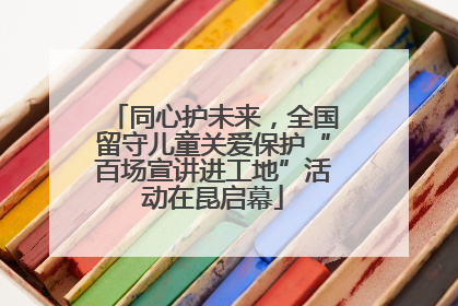 同心护未来，全国留守儿童关爱保护“百场宣讲进工地”活动在昆启幕