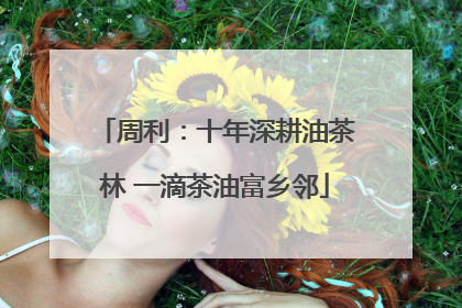 周利：十年深耕油茶林 一滴茶油富乡邻