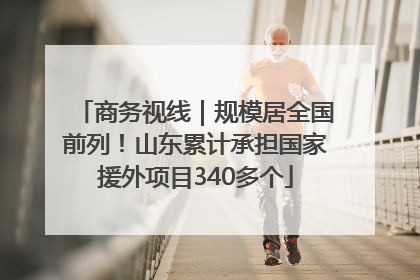 商务视线｜规模居全国前列！山东累计承担国家援外项目340多个
