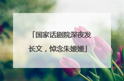 国家话剧院深夜发长文，悼念朱媛媛