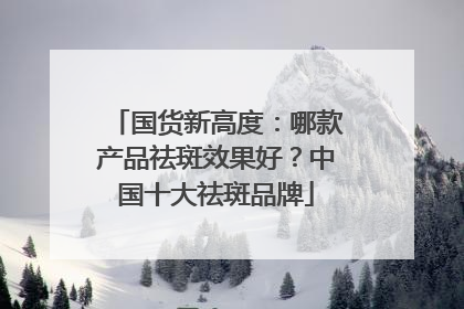 国货新高度：哪款产品祛斑效果好？中国十大祛斑品牌