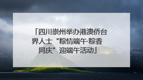 四川崇州举办港澳侨台界人士“粽情端午·粽香同庆”迎端午活动