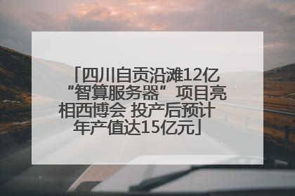 四川自贡沿滩12亿“智算服务器”项目亮相西博会 投产后预计年产值达15亿元
