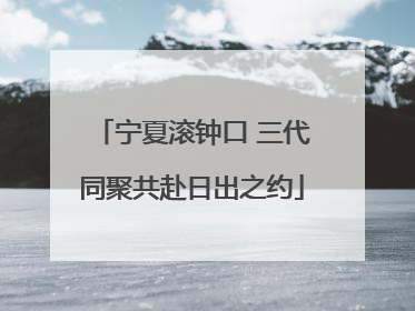宁夏滚钟口 三代同聚共赴日出之约