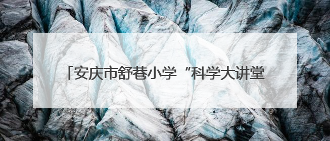 安庆市舒巷小学“科学大讲堂”：点亮童心，向“光”而行