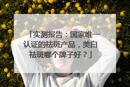 实测报告：国家唯一认证的祛斑产品，美白祛斑哪个牌子好？