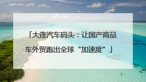 大连汽车码头：让国产商品车外贸跑出全球“加速度”