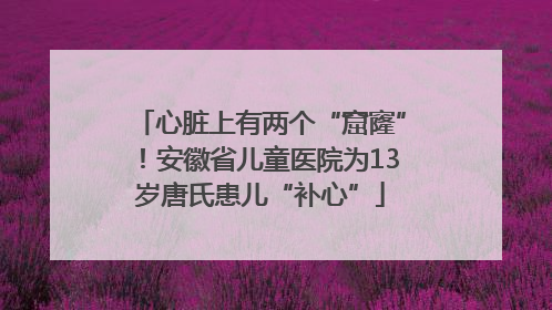 心脏上有两个“窟窿”！安徽省儿童医院为13岁唐氏患儿“补心”
