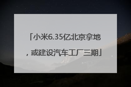 小米6.35亿北京拿地，或建设汽车工厂三期
