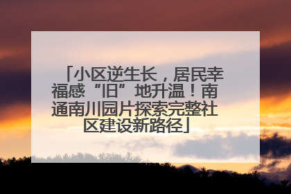 小区逆生长，居民幸福感“旧”地升温！南通南川园片探索完整社区建设新路径